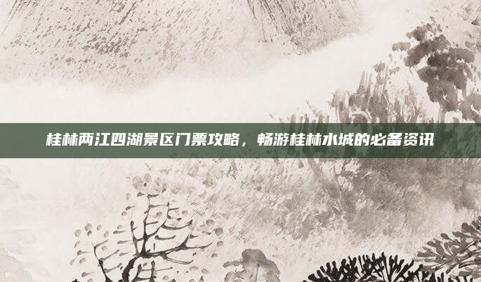 桂林两江四湖景区门票攻略,畅游桂林水城的必备资讯