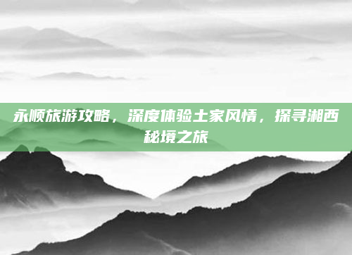 永顺旅游攻略，深度体验土家风情，探寻湘西秘境之旅