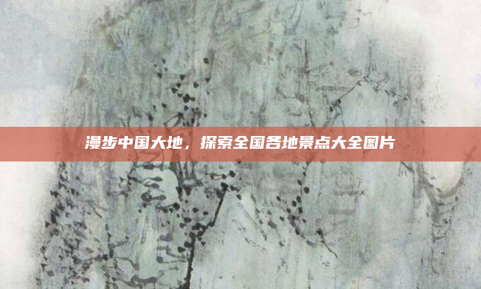 漫步中国大地,探索全国各地景点大全图片