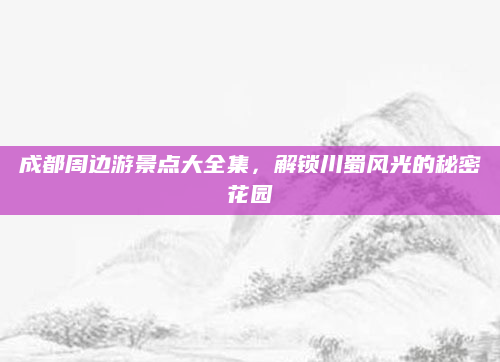 成都周边游景点大全集,解锁川蜀风光的秘密花园