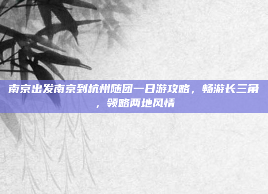 南京出发南京到杭州随团一日游攻略，畅游长三角，领略两地风情
