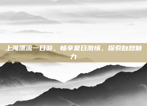 上海漂流一日游,畅享夏日激情,探索自然魅力