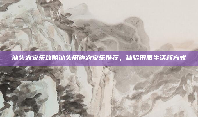 汕头农家乐攻略汕头周边农家乐推荐,体验田园生活新方式