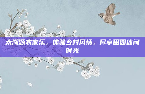 太湖源农家乐,体验乡村风情,尽享田园休闲时光