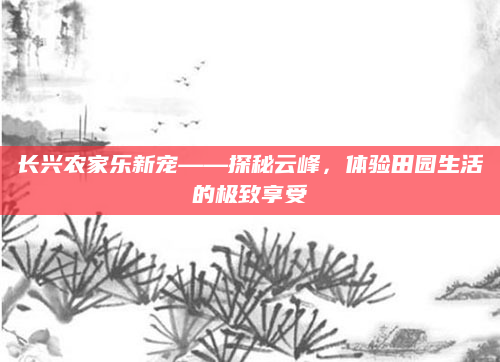 长兴农家乐新宠——探秘云峰，体验田园生活的极致享受