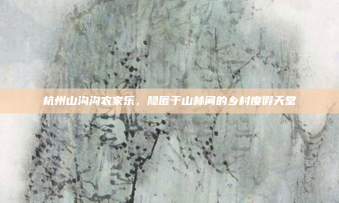 杭州山沟沟农家乐,隐匿于山林间的乡村度假天堂