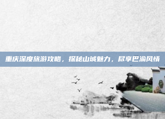 重庆深度旅游攻略，探秘山城魅力，尽享巴渝风情
