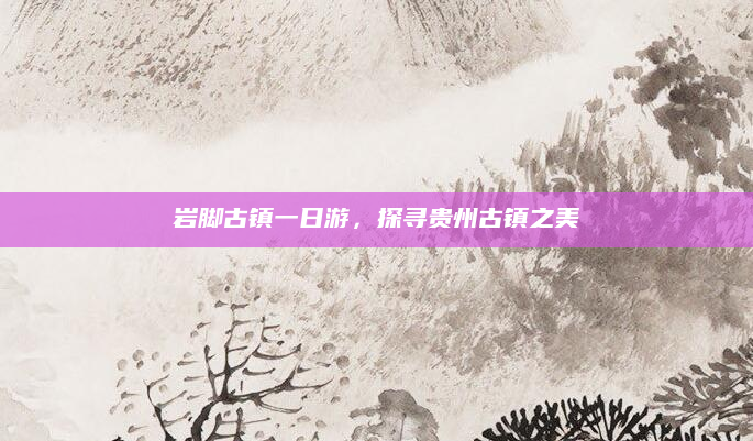 岩脚古镇一日游，探寻贵州古镇之美