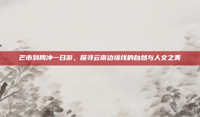 芒市到腾冲一日游,探寻云南边境线的自然与人文之美
