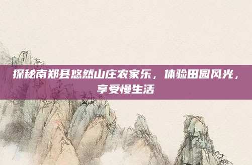 探秘南郑县悠然山庄农家乐,体验田园风光,享受慢生活