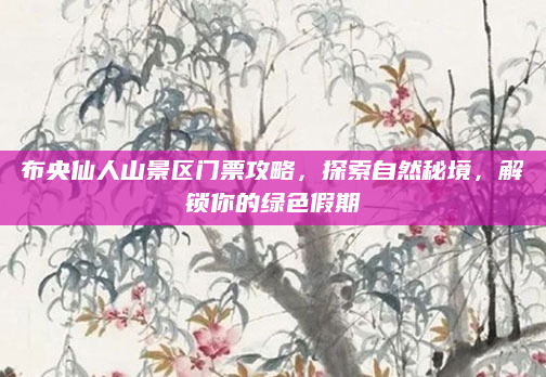 布央仙人山景区门票攻略,探索自然秘境,解锁你的绿色假期