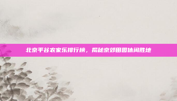 北京平谷农家乐排行榜，揭秘京郊田园休闲胜地