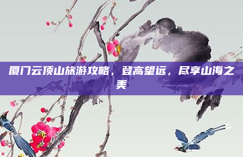 厦门云顶山旅游攻略,登高望远,尽享山海之美