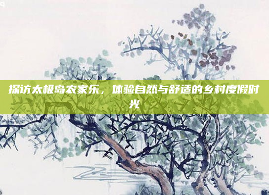 探访太极岛农家乐,体验自然与舒适的乡村度假时光