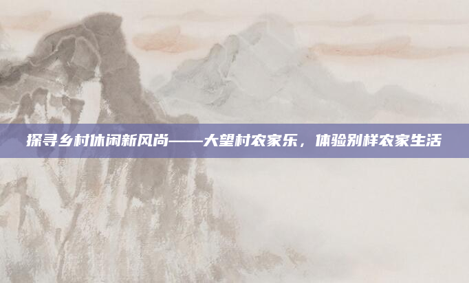 探寻乡村休闲新风尚——大望村农家乐,体验别样农家生活