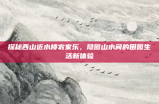 探秘西山近水楼农家乐,隐匿山水间的田园生活新体验
