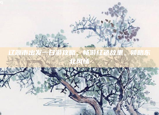 辽源市出发一日游攻略，畅游红色故里，领略东北风情