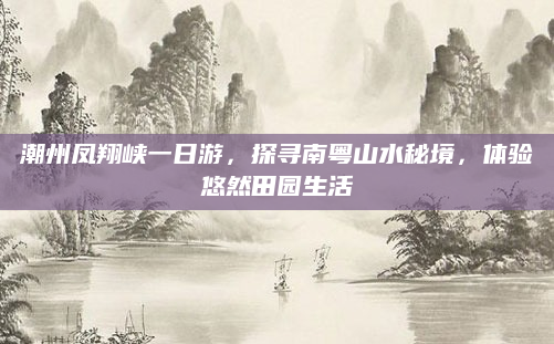 潮州凤翔峡一日游，探寻南粤山水秘境，体验悠然田园生活