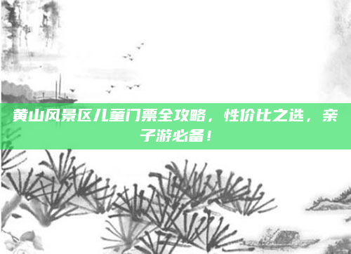 黄山风景区儿童门票全攻略,性价比之选,亲子游必备!