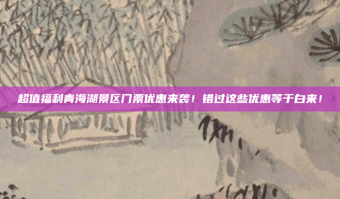 超值福利青海湖景区门票优惠来袭！错过这些优惠等于白来！