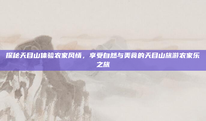 探秘天目山体验农家风情,享受自然与美食的天目山旅游农家乐之旅