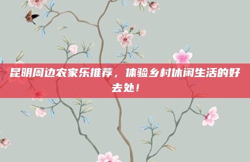 昆明周边农家乐推荐，体验乡村休闲生活的好去处！