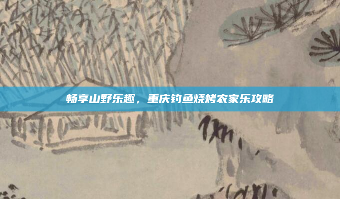 畅享山野乐趣,重庆钓鱼烧烤农家乐攻略