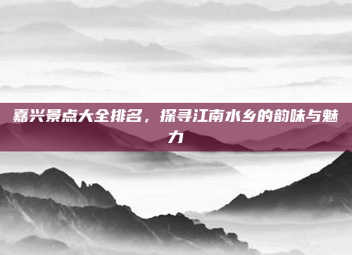 嘉兴景点大全排名,探寻江南水乡的韵味与魅力