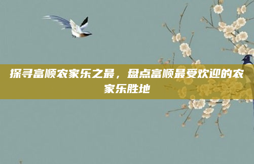 探寻富顺农家乐之最,盘点富顺最受欢迎的农家乐胜地