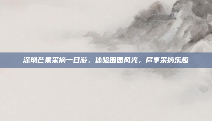 深圳芒果采摘一日游,体验田园风光,尽享采摘乐趣
