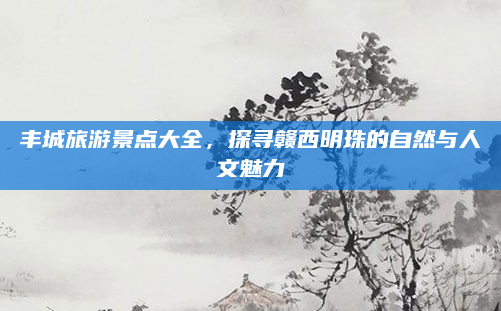丰城旅游景点大全,探寻赣西明珠的自然与人文魅力