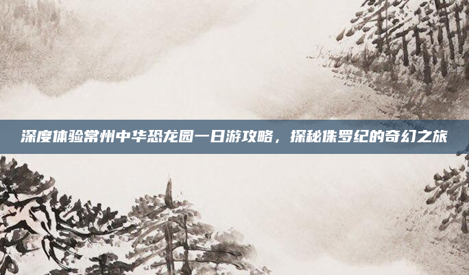 深度体验常州中华恐龙园一日游攻略，探秘侏罗纪的奇幻之旅