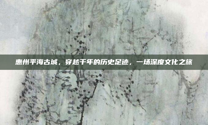 惠州平海古城,穿越千年的历史足迹,一场深度文化之旅