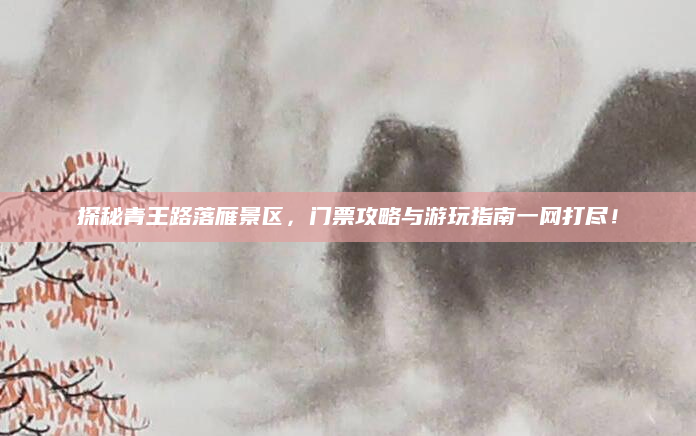 探秘青王路落雁景区,门票攻略与游玩指南一网打尽!