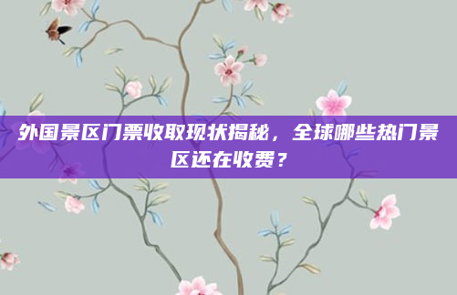 外国景区门票收取现状揭秘，全球哪些热门景区还在收费？