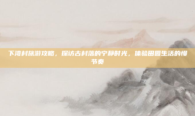 下湾村旅游攻略，探访古村落的宁静时光，体验田园生活的慢节奏