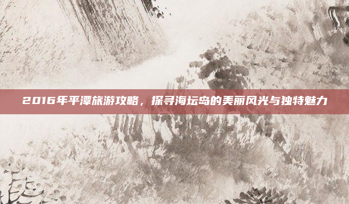 2016年平潭旅游攻略,探寻海坛岛的美丽风光与独特魅力