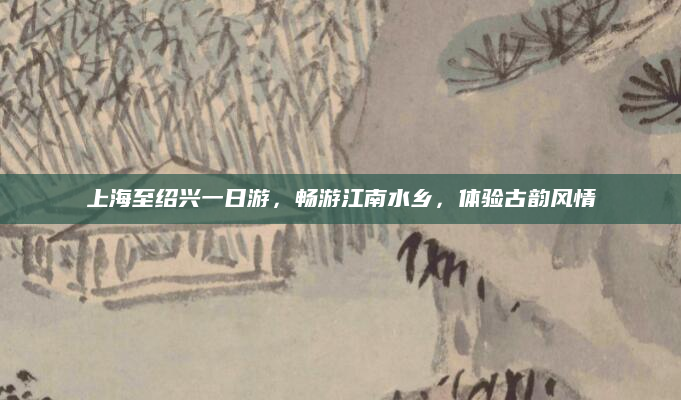 上海至绍兴一日游,畅游江南水乡,体验古韵风情