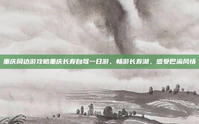 重庆周边游攻略重庆长寿自驾一日游，畅游长寿湖，感受巴渝风情