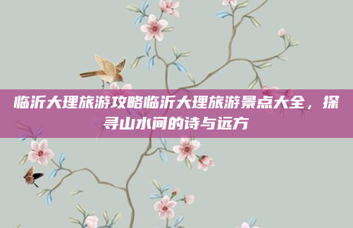 临沂大理旅游攻略临沂大理旅游景点大全,探寻山水间的诗与远方
