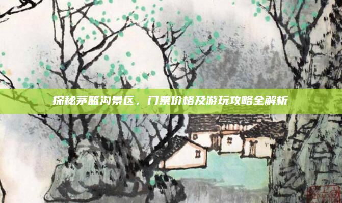 探秘茅篮沟景区,门票价格及游玩攻略全解析
