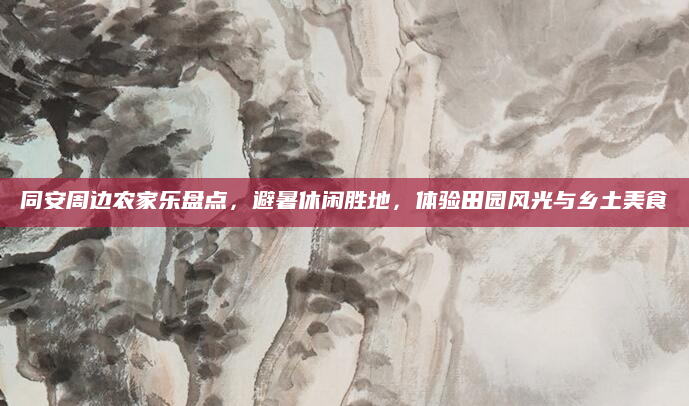 同安周边农家乐盘点,避暑休闲胜地,体验田园风光与乡土美食