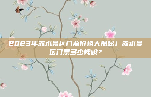 2023年赤水景区门票价格大揭秘！赤水景区门票多少钱哦？