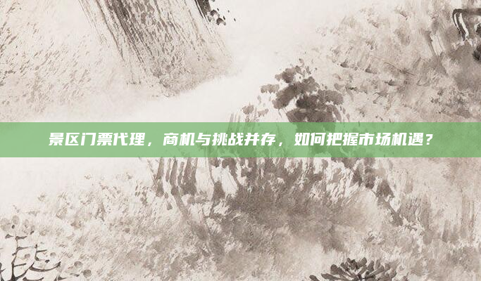 景区门票代理,商机与挑战并存,如何把握市场机遇?