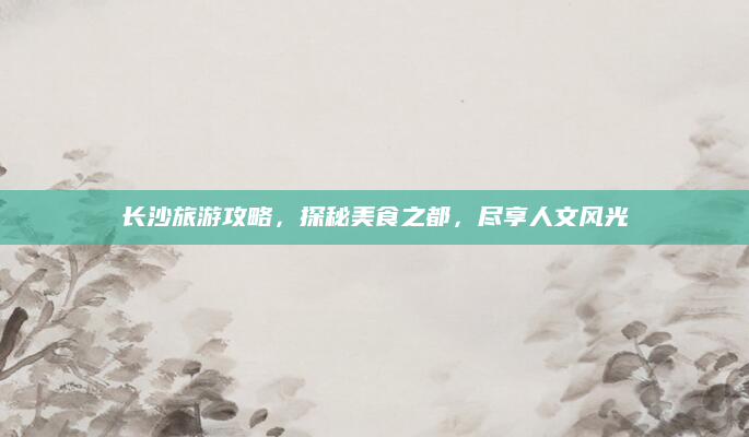 长沙旅游攻略,探秘美食之都,尽享人文风光
