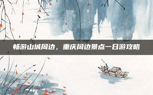 畅游山城周边,重庆周边景点一日游攻略