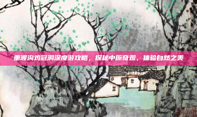 重渡沟鸡冠洞深度游攻略,探秘中原奇观,体验自然之美