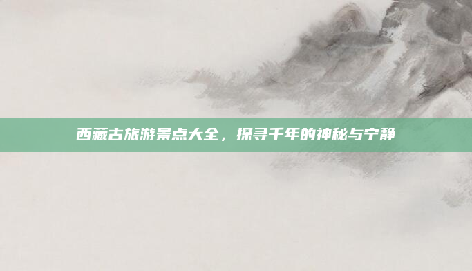 西藏古旅游景点大全,探寻千年的神秘与宁静