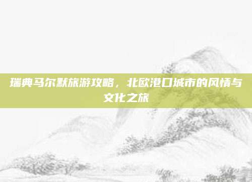 瑞典马尔默旅游攻略，北欧港口城市的风情与文化之旅