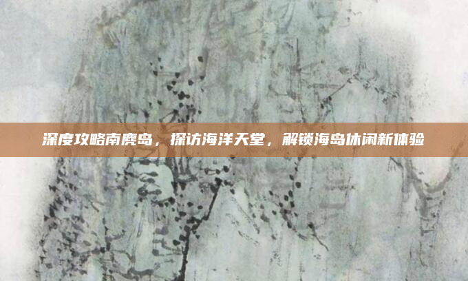 深度攻略南麂岛,探访海洋天堂,解锁海岛休闲新体验